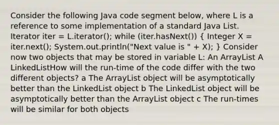 Consider the following Java code segment below, where L is a reference to some implementation of a standard Java List . Iterator iter = L.iterator(); while (iter.hasNext()) ( Integer X = iter.next(); System.out.println("Next value is " + X); ) Consider now two objects that may be stored in variable L: An ArrayList A LinkedList How will the run-time of the code differ with the two different objects? a The ArrayList object will be asymptotically better than the LinkedList object b The LinkedList object will be asymptotically better than the ArrayList object c The run-times will be similar for both objects