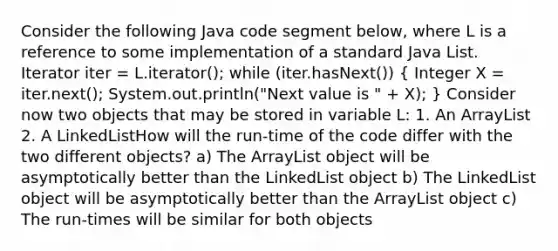 Consider the following Java code segment below, where L is a reference to some implementation of a standard Java List . Iterator iter = L.iterator(); while (iter.hasNext()) ( Integer X = iter.next(); System.out.println("Next value is " + X); ) Consider now two objects that may be stored in variable L: 1. An ArrayList 2. A LinkedList How will the run-time of the code differ with the two different objects? a) The ArrayList object will be asymptotically better than the LinkedList object b) The LinkedList object will be asymptotically better than the ArrayList object c) The run-times will be similar for both objects