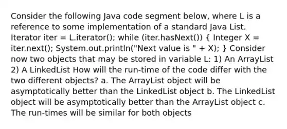 Consider the following Java code segment below, where L is a reference to some implementation of a standard Java List . Iterator iter = L.iterator(); while (iter.hasNext()) ( Integer X = iter.next(); System.out.println("Next value is " + X); ) Consider now two objects that may be stored in variable L: 1) An ArrayList 2) A LinkedList How will the run-time of the code differ with the two different objects? a. The ArrayList object will be asymptotically better than the LinkedList object b. The LinkedList object will be asymptotically better than the ArrayList object c. The run-times will be similar for both objects