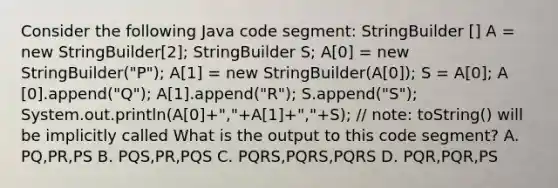 Consider the following Java code segment: StringBuilder ​[] A = new StringBuilder​[2]; StringBuilder S; A​[0] = new StringBuilder("P"); A​[1] = new StringBuilder(A​[0]); S = A​[0]; A​[0].append("Q"); A​[1].append("R"); S.append("S"); System.out.println(A​[0]+","+A​[1]+","+S); // note: toString() will be implicitly called What is the output to this code segment? A. PQ,PR,PS B. PQS,PR,PQS C. PQRS,PQRS,PQRS D. PQR,PQR,PS