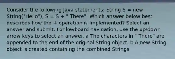 Consider the following Java statements: String S = new String("Hello"); S = S + " There"; Which answer below best describes how the + operation is implemented? Select an answer and submit. For keyboard navigation, use the up/down arrow keys to select an answer. a The characters in " There" are appended to the end of the original String object. b A new String object is created containing the combined Strings