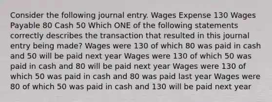 Consider the following journal entry. Wages Expense 130 Wages Payable 80 Cash 50 Which ONE of the following statements correctly describes the transaction that resulted in this journal entry being made? Wages were 130 of which 80 was paid in cash and 50 will be paid next year Wages were 130 of which 50 was paid in cash and 80 will be paid next year Wages were 130 of which 50 was paid in cash and 80 was paid last year Wages were 80 of which 50 was paid in cash and 130 will be paid next year