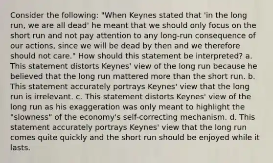 Consider the following: "When Keynes stated that 'in the long run, we are all dead' he meant that we should only focus on the short run and not pay attention to any long-run consequence of our actions, since we will be dead by then and we therefore should not care." How should this statement be interpreted? a. This statement distorts Keynes' view of the long run because he believed that the long run mattered more than the short run. b. This statement accurately portrays Keynes' view that the long run is irrelevant. c. This statement distorts Keynes' view of the long run as his exaggeration was only meant to highlight the "slowness" of the economy's self-correcting mechanism. d. This statement accurately portrays Keynes' view that the long run comes quite quickly and the short run should be enjoyed while it lasts.