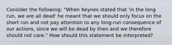 Consider the​ following: "When Keynes stated that​ 'in the long​ run, we are all​ dead' he meant that we should only focus on the short run and not pay attention to any​ long-run consequence of our​ actions, since we will be dead by then and we therefore should not​ care." How should this statement be​ interpreted?