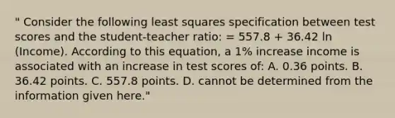 " Consider the following least squares specification between test scores and the student-teacher ratio: = 557.8 + 36.42 ln (Income). According to this equation, a 1% increase income is associated with an increase in test scores of: A. 0.36 points. B. 36.42 points. C. 557.8 points. D. cannot be determined from the information given here."