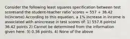 Consider the following least squares specification between test scoresand the student-teacher ratioˆscores = 557 + 36.42 ln(income) According to this equation, a 1% increase in income is associated with anincrease in test scores of: 1) 557.8 pointsI 36.42 points 2) Cannot be determined from the information given here. 3) 0.36 points. 4) None of the above