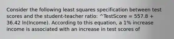 Consider the following least squares specification between test scores and the student-teacher ratio: ^TestScore = 557.8 + 36.42 ln(Income). According to this equation, a 1% increase income is associated with an increase in test scores of