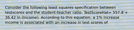 Consider the following least squares specification between testscores and the student-teacher ratio: TestScoreHat= 557.8 + 36.42 ln (Income). According to this equation, a 1% increase income is associated with an increase in test scores of