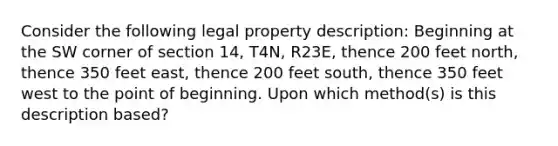 Consider the following legal property description: Beginning at the SW corner of section 14, T4N, R23E, thence 200 feet north, thence 350 feet east, thence 200 feet south, thence 350 feet west to the point of beginning. Upon which method(s) is this description based?