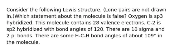 Consider the following Lewis structure. (Lone pairs are not drawn in.)Which statement about the molecule is false? Oxygen is sp3 hybridized. This molecule contains 28 valence electrons. C-2 is sp2 hybridized with bond angles of 120. There are 10 sigma and 2 pi bonds. There are some H-C-H bond angles of about 109° in the molecule.