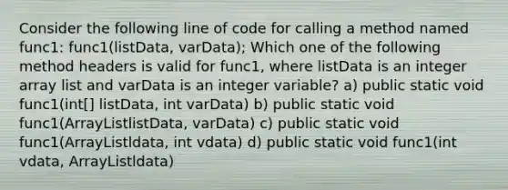 Consider the following line of code for calling a method named func1: func1(listData, varData); Which one of the following method headers is valid for func1, where listData is an integer array list and varData is an integer variable? a) public static void func1(int[] listData, int varData) b) public static void func1(ArrayListlistData, varData) c) public static void func1(ArrayListldata, int vdata) d) public static void func1(int vdata, ArrayListldata)