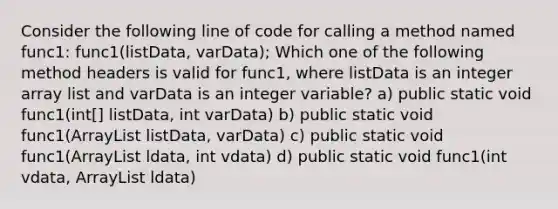 Consider the following line of code for calling a method named func1: func1(listData, varData); Which one of the following method headers is valid for func1, where listData is an integer array list and varData is an integer variable? a) public static void func1(int[] listData, int varData) b) public static void func1(ArrayList listData, varData) c) public static void func1(ArrayList ldata, int vdata) d) public static void func1(int vdata, ArrayList ldata)