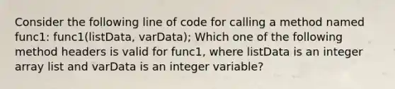 Consider the following line of code for calling a method named func1: func1(listData, varData); Which one of the following method headers is valid for func1, where listData is an integer array list and varData is an integer variable?