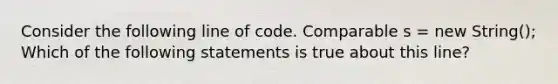 Consider the following line of code. Comparable s = new String(); Which of the following statements is true about this line?