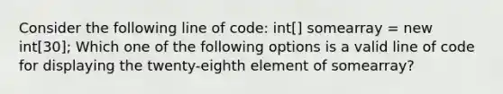 Consider the following line of code: int[] somearray = new int[30]; Which one of the following options is a valid line of code for displaying the twenty-eighth element of somearray?