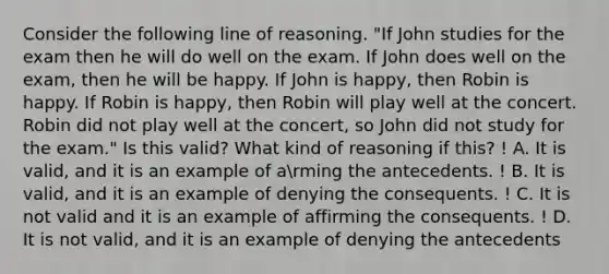 Consider the following line of reasoning. "If John studies for the exam then he will do well on the exam. If John does well on the exam, then he will be happy. If John is happy, then Robin is happy. If Robin is happy, then Robin will play well at the concert. Robin did not play well at the concert, so John did not study for the exam." Is this valid? What kind of reasoning if this? ! A. It is valid, and it is an example of arming the antecedents. ! B. It is valid, and it is an example of denying the consequents. ! C. It is not valid and it is an example of affirming the consequents. ! D. It is not valid, and it is an example of denying the antecedents