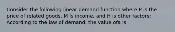 Consider the following linear demand function where P is the price of related goods, M is income, and H is other factors: According to the law of demand, the value ofa is