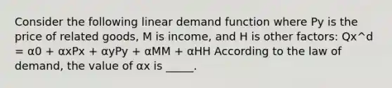 Consider the following linear demand function where Py is the price of related goods, M is income, and H is other factors: Qx^d = α0 + αxPx + αyPy + αMM + αHH According to the law of demand, the value of αx is _____.