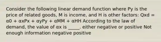 Consider the following linear demand function where Py is the price of related goods, M is income, and H is other factors: Qxd = α0 + αxPx + αyPy + αMM + αHH According to the law of demand, the value of αx is _____. either negative or positive Not enough information negative positive