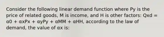 Consider the following linear demand function where Py is the price of related goods, M is income, and H is other factors: Qxd = α0 + αxPx + αyPy + αMM + αHH, according to the law of demand, the value of αx is: