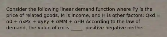 Consider the following linear demand function where Py is the price of related goods, M is income, and H is other factors: Qxd = α0 + αxPx + αyPy + αMM + αHH According to the law of demand, the value of αx is _____. positive negative neither