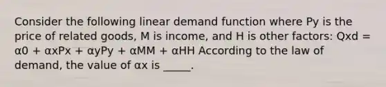 Consider the following linear demand function where Py is the price of related goods, M is income, and H is other factors: Qxd = α0 + αxPx + αyPy + αMM + αHH According to the law of demand, the value of αx is _____.