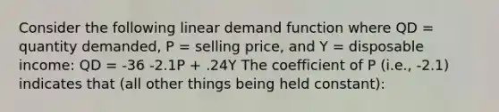 Consider the following linear demand function where QD = quantity demanded, P = selling price, and Y = disposable income: QD = -36 -2.1P + .24Y The coefficient of P (i.e., -2.1) indicates that (all other things being held constant):