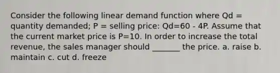 Consider the following linear demand function where Qd = quantity demanded; P = selling price: Qd=60 - 4P. Assume that the current market price is P=10. In order to increase the total revenue, the sales manager should _______ the price. a. raise b. maintain c. cut d. freeze