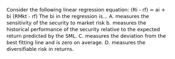 Consider the following linear regression equation: (Ri - rf) = ai + bi (RMkt - rf) The bi in the regression is... A. measures the sensitivity of the security to market risk b. measures the historical performance of the security relative to the expected return predicted by the SML. C. measures the deviation from the best fitting line and is zero on average. D. measures the diversifiable risk in returns.