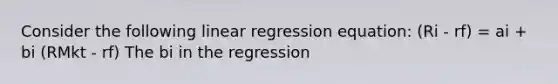 Consider the following linear regression equation: (Ri - rf) = ai + bi (RMkt - rf) The bi in the regression