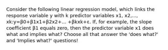 Consider the following linear regression model, which links the response variable y with k predictor variables x1, x2,..., xk:y=β0+β1x1+β2x2+... +βkxk+ε. If, for example, the slope coefficient β1 equals zero, then the predictor variable x1 does what and implies what? Choose all that answer the 'does what?' and 'Implies what?' questions!