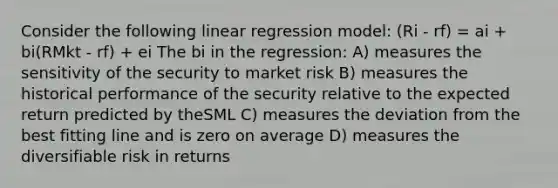 Consider the following linear regression model: (Ri - rf) = ai + bi(RMkt - rf) + ei The bi in the regression: A) measures the sensitivity of the security to market risk B) measures the historical performance of the security relative to the expected return predicted by theSML C) measures the deviation from the best fitting line and is zero on average D) measures the diversifiable risk in returns