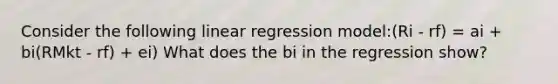 Consider the following linear regression model:(Ri - rf) = ai + bi(RMkt - rf) + ei) What does the bi in the regression show?