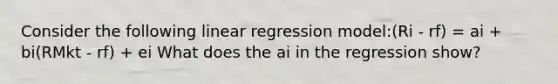 Consider the following linear regression model:(Ri - rf) = ai + bi(RMkt - rf) + ei What does the ai in the regression show?