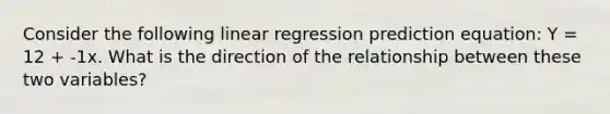 Consider the following linear regression prediction equation: Y = 12 + -1x. What is the direction of the relationship between these two variables?