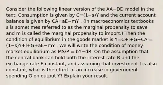 Consider the following linear version of the AA−DD model in the​ text: Consumption is given by C=(1−s)Y and the current account balance is given by CA=aE−mY . ​(In macroeconomics textbooks s is sometimes referred to as the marginal propensity to save and m is called the marginal propensity to​ import.) Then the condition of equilibrium in the goods market is Y=C+I+G+CA ​= (1−s)Y+I+G+aE−mY . We will write the condition of​ money-market equilibrium as MS​/P​ = bY−dR. On the assumption that the central bank can hold both the interest rate R and the exchange rate E​ constant, and assuming that investment I is also​ constant, what is the effect of an increase in government spending G on output Y​? Explain your result.