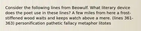 Consider the following lines from Beowulf. What literary device does the poet use in these lines? A few miles from here a frost-stiffened wood waits and keeps watch above a mere. (lines 361-363) personification pathetic fallacy metaphor litotes