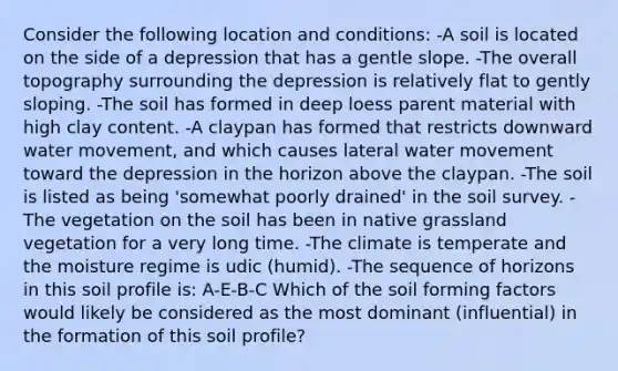 Consider the following location and conditions: -A soil is located on the side of a depression that has a gentle slope. -The overall topography surrounding the depression is relatively flat to gently sloping. -The soil has formed in deep loess parent material with high clay content. -A claypan has formed that restricts downward water movement, and which causes lateral water movement toward the depression in the horizon above the claypan. -The soil is listed as being 'somewhat poorly drained' in the soil survey. -The vegetation on the soil has been in native grassland vegetation for a very long time. -The climate is temperate and the moisture regime is udic (humid). -The sequence of horizons in this soil profile is: A-E-B-C Which of the soil forming factors would likely be considered as the most dominant (influential) in the formation of this soil profile?