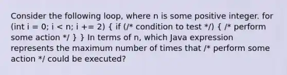 Consider the following loop, where n is some positive integer. for (int i = 0; i < n; i += 2) ( if (/* condition to test */) { /* perform some action */ ) } In terms of n, which Java expression represents the maximum number of times that /* perform some action */ could be executed?