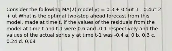 Consider the following MA(2) model yt = 0.3 + 0.5ut-1 - 0.4ut-2 + ut What is the optimal two-step ahead forecast from this model, made at time t, if the values of the residuals from the model at time t and t-1 were 0.6 and -0.1 respectively and the values of the actual series y at time t-1 was -0.4 a. 0 b. 0.3 c. 0.24 d. 0.64