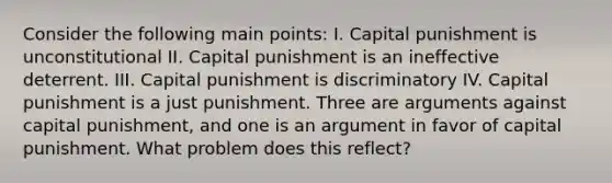 Consider the following main points: I. Capital punishment is unconstitutional II. Capital punishment is an ineffective deterrent. III. Capital punishment is discriminatory IV. Capital punishment is a just punishment. Three are arguments against capital punishment, and one is an argument in favor of capital punishment. What problem does this reflect?