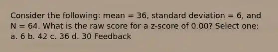 Consider the following: mean = 36, standard deviation = 6, and N = 64. What is the raw score for a z-score of 0.00? Select one: a. 6 b. 42 c. 36 d. 30 Feedback