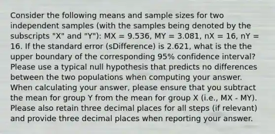 Consider the following means and sample sizes for two independent samples (with the samples being denoted by the subscripts "X" and "Y"): MX = 9.536, MY = 3.081, nX = 16, nY = 16. If the standard error (sDifference) is 2.621, what is the the upper boundary of the corresponding 95% confidence interval? Please use a typical null hypothesis that predicts no differences between the two populations when computing your answer. When calculating your answer, please ensure that you subtract the mean for group Y from the mean for group X (i.e., MX - MY). Please also retain three decimal places for all steps (if relevant) and provide three decimal places when reporting your answer.