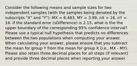 Consider the following means and sample sizes for two independent samples (with the samples being denoted by the subscripts "X" and "Y"): MX = 6.483, MY = 3.99, nX = 16, nY = 16. If the standard error (sDifference) is 2.15, what is the the upper boundary of the corresponding 95% confidence interval? Please use a typical null hypothesis that predicts no differences between the two populations when computing your answer. When calculating your answer, please ensure that you subtract the mean for group Y from the mean for group X (i.e., MX - MY). Please also retain three decimal places for all steps (if relevant) and provide three decimal places when reporting your answer.