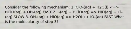 Consider the following mechanism: 1. ClO-(aq) + H2O(l) HClO(aq) + OH-(aq) FAST 2. I-(aq) + HClO(aq) => HIO(aq) + Cl-(aq) SLOW 3. OH-(aq) + HIO(aq) => H2O(l) + IO-(aq) FAST What is the molecularity of step 3?