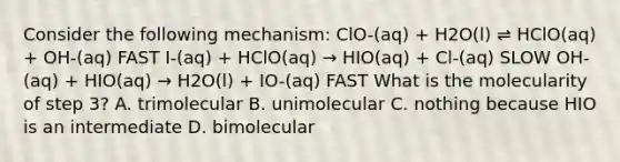 Consider the following mechanism: ClO-(aq) + H2O(l) ⇌ HClO(aq) + OH-(aq) FAST I-(aq) + HClO(aq) → HIO(aq) + Cl-(aq) SLOW OH-(aq) + HIO(aq) → H2O(l) + IO-(aq) FAST What is the molecularity of step 3? A. trimolecular B. unimolecular C. nothing because HIO is an intermediate D. bimolecular