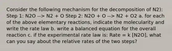 Consider the following mechanism for the decomposition of N2): Step 1: N2O --> N2 + O Step 2: N2O + O --> N2 + O2 a. for each of the above elementary reactions, indicate the molecularity and write the rate law b. write a balanced equation for the overall reaction c. if the experimental rate law is: Rate = k [N2O], what can you say about the relative rates of the two steps?