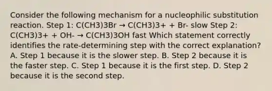 Consider the following mechanism for a nucleophilic substitution reaction. Step 1: C(CH3)3Br → C(CH3)3+ + Br- slow Step 2: C(CH3)3+ + OH- → C(CH3)3OH fast Which statement correctly identifies the rate-determining step with the correct explanation? A. Step 1 because it is the slower step. B. Step 2 because it is the faster step. C. Step 1 because it is the first step. D. Step 2 because it is the second step.