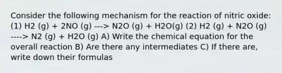 Consider the following mechanism for the reaction of nitric oxide: (1) H2 (g) + 2NO (g) ---> N2O (g) + H2O(g) (2) H2 (g) + N2O (g) ----> N2 (g) + H2O (g) A) Write the chemical equation for the overall reaction B) Are there any intermediates C) If there are, write down their formulas