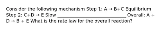 Consider the following mechanism Step 1: A → B+C Equilibrium Step 2: C+D → E Slow ______________________________ Overall: A + D → B + E What is the rate law for the overall reaction?